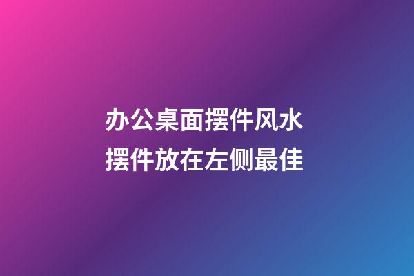 办公桌面摆件风水 摆件放在左侧最佳